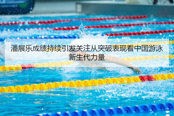 潘展乐成绩持续引发关注从突破表现看中国游泳新生代力量
