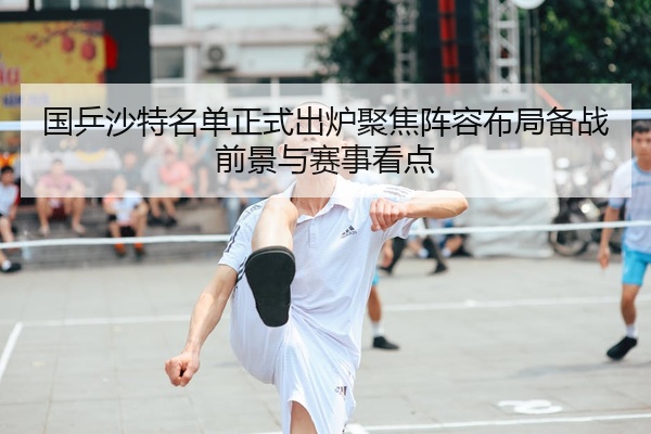 国乒沙特名单正式出炉聚焦阵容布局备战前景与赛事看点